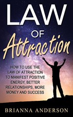 Law of Attraction: How to Use the Law of Attraction to Manifest Positive Energy, Better Relationships, More Money and Success - Brianna Anderson