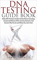 DNA Testing Guide Book: Utilize DNA Testing to Analyze Family History Genealogy, Classify and Measure Ethnic Ancestry Research, And Discover Who You Are ... DNA Testing, Ancestry, Ancestry Research) - James Francis