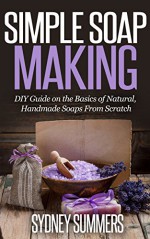 Simple Soap Making: DIY Guide on the Basics of Natural, Handmade Soaps From Scratch (And You Can Do It All From Home!) - Sydney Summers