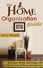 The Home Organization Guide: Decrease Stress And Enjoy Life In The Process Of Home Organization (Organizational Behavior, Organizational Change, Lifestyle ... Home Improvement, Stress Management Tech) - Julia Wilson