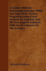 A Golden Mirrour - Containing Certaine Pithie and Figurative Visions Prognosticating Good Fortune to England, and All True English Sublects, with an - Richard Robinson