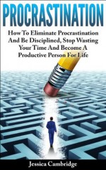 Procrastination: How To Eliminate Procrastination And Be Disciplined, Stop Wasting Your Time And Be A Productive Person For Life (How To Overcome Procrastination, ... Procrastination Cure, Self Help, Motivation) - Jessica Cambridge