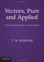 Vectors, Pure and Applied: A General Introduction to Linear Algebra - T.W. Korner, T W Keorner, T W Krner