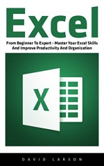 Excel: From Beginner To Expert - Master Your Excel Skills And Improve Productivity And Organization (Excel 2013, Excel VBA, Excel 2010) - David Larson