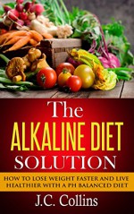 The Alkaline Diet Solution: How to Lose Weight Faster and Live Healthier with a PH Balanced Diet (alkaline diet, alkaline diet plan, alkaline diet book, ... loss, alkaline foods, alkaline smoothies) - J.C. Collins