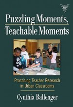 Puzzling Moments, Teachable Moments: Practicing Teacher Research in Urban Classroom - Cynthia Ballenger