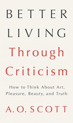 Better Living Through Criticism: How to Think about Art, Pleasure, Beauty, and Truth - A.O. Scott