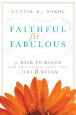 Faithful, Fit & Fabulous: Get Back to Basics and Transform Your Life in 8 Weeks! - Connie E. Sokol