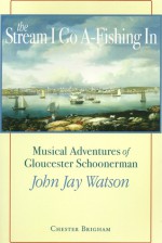 The Stream I Go A-Fishing in: Musical Adventures of Gloucester Schoonerman John Jay Watson - Chester Brigham