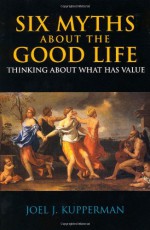 Six Myths About the Good Life: Thinking About What Has Value - Joel J. Kupperman