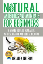 Natural Antibiotics And Antivirals For Beginners: A Simple Guide To Homemade, Natural Healing And Herbal Medicine - Dr Alex Nelson