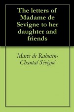 The letters of Madame de Sevigne to her daughter and friends - Marie De Rabutin-Chantal Sevigne