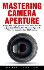 Mastering Camera Aperture: Simple And Easy Beginners Guide - Learn How To Adjust Dept Of Field, Plus Advanced Tips And Tricks For Mastering Your DSLR Camera! - Daniel Gordon