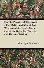 On the Practice of Witchcraft - The Malice and Mischief of Witches, of the Devils Mark and of the Grimoire (Fantasy and Horror Classics) - Montague Summers