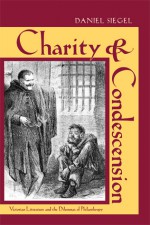 Charity and Condescension: Victorian Literature and the Dilemmas of Philanthropy - Daniel Siegel