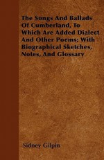 The Songs and Ballads of Cumberland, to Which Are Added Dialect and Other Poems; With Biographical Sketches, Notes, and Glossary - Sidney Gilpin