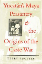 Yucatan's Maya Peasantry and the Origins of the Caste War - Terry Rugeley