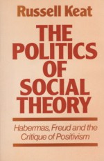 The Politics of Social Theory: Habermas, Freud, and the Critique of Positivism - Russell Keat