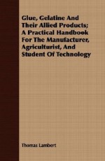 Glue, Gelatine and Their Allied Products; A Practical Handbook for the Manufacturer, Agriculturist, and Student of Technology - Thomas Lambert