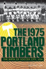 The 1975 Portland Timbers: The Birth of Soccer City - Michael Orr