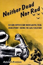 Neither Dead Nor Red: Civil Defense and American Political Development During the Early Cold War - Andrew Grossman