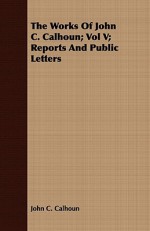 The Works of John C. Calhoun; Vol V; Reports and Public Letters - John C. Calhoun