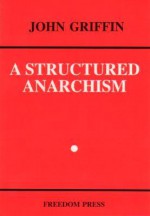 A Structured Anarchism: An Overview Of Libertarian Theory And Practice - John Griffin