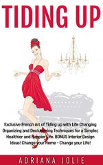 Tiding Up: Exclusive French Art of Tiding up with Life Changing Organizing and Decluttering Techniques for a Simpler, Healthier and Happier Life. BONUS Interior Design Ideas! - Adriana Jolie