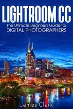 Lightroom CC: The Ultimate Beginners Guide for Digital Photographers - James Clark