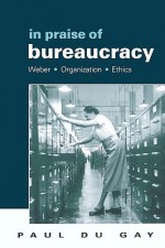 In Praise of Bureaucracy: Weber - Organization - Ethics - Paul du Gay