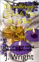 Aromatherapy: How to Cure the Mind, Body, and Soul - J. Wright