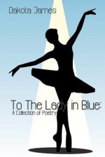 To the Lady in Blue: A Collection of Poetry - Dakota James