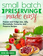 Small Batch Preserving Made Easy: Freezer and Fridge Jam, Jelly, Marmalade, Preserve and Conserve Recipes - Rose Michaels