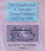 The Construction of Attitudes Toward Lesbians and Gay Men (Haworth Gay & Lesbian Studies) - John Phd Dececco, Tracy Luchetta, Patricia L. Pardie