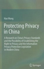 Protecting Privacy in China: A Research on China 's Privacy Standards and the Possibility of Establishing the Right to Privacy and the Information Privacy Protection Legislation in Modern China - Hao Wang