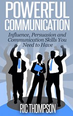 Powerful Communication: Influence, Persuasion and Communication Skills You Need to Have - Ric Thompson