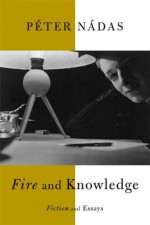 Fire and Knowledge: Fiction and Essays - Péter Nádas, Imre Goldstein