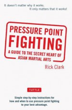 Pressure Point Fighting: A Guide to the Secret Heart of Asian Martial Arts - Rick Clark