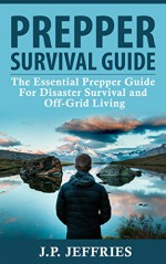 Prepper Survival Guide: The Essential Prepper Guide For Disaster Survival and Off-Grid Living (Prepping, Survival Tips, Disaster Relief, Emergency Preparedness) - J.P. Jeffries