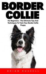 Border Collie: For Beginners - The Ultimate Tips And Techniques To Train Your Border Collie Puppy (Dog Training Guide, Border Collies, Border Collie Puppy) - Brian Russell