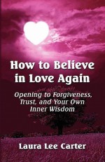 How to Believe in Love Again: Opening to Forgiveness, Trust and Your Own Inner Wisdom - Laura Lee Carter