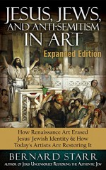 Jesus, Jews, And Anti-Semitism In Art: How Renaissance Art Erased Jesus' Jewish Identity & How Today's Artists Are Restoring It - Bernard Starr