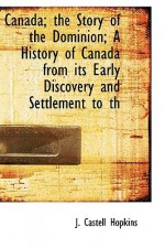 Canada; The Story of the Dominion; A History of Canada from Its Early Discovery and Settlement to Th - J. Castell Hopkins