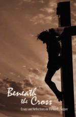 Beneath the Cross: Essays and Reflections on the Lord's Supper - Jady Copeland, Nathan Ward