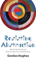 Resisting Abstraction: Robert Delaunay and Vision in the Face of Modernism - Gordon Hughes