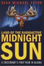 Land of the Radioactive Midnight Sun: A Cheechako's First Year in Alaska - Sean Flynn