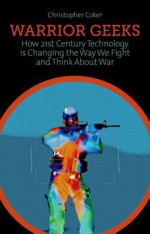 Warrior Geeks: How 21st Century Technology Is Changing the Way We Fight and Think about War. Christopher Coker - Christopher Coker