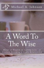 A Word to the Wise: Words of Wisdom on Lasting Love or Conduct Becoming a Godly Relationship - Michael A. Johnson