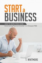 Start a Business: How to Work from Home Generating Passive Income with Amazon FBA - T Whitmore