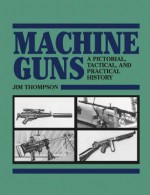 Machine Guns: A Pictorial, Tactical, and Practical History - Jim Thompson